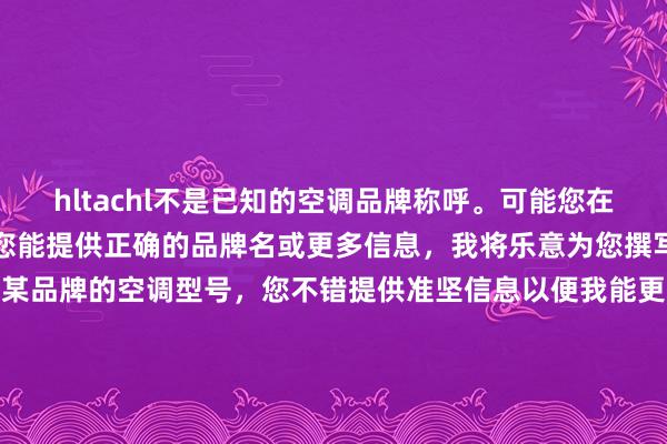 hltachl不是已知的空调品牌称呼。可能您在输入时出现了虚伪。淌若您能提供正确的品牌名或更多信息，我将乐意为您撰写标题。举例，淌若是指定某品牌的空调型号，您不错提供准坚信息以便我能更好地匡助您。若如实是要以现存容貌创作标题，请报告阐述。不然，假定您念念不息某个空调品牌，标题不错是：“探索未知空调品牌hltachl的信息与评价”（15字）。请阐述您的需求。