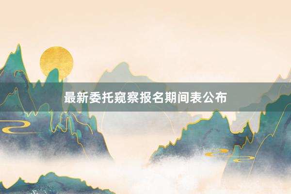 最新委托窥察报名期间表公布