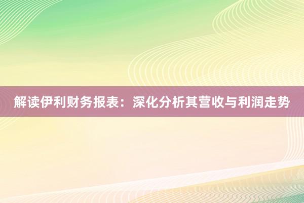 解读伊利财务报表：深化分析其营收与利润走势