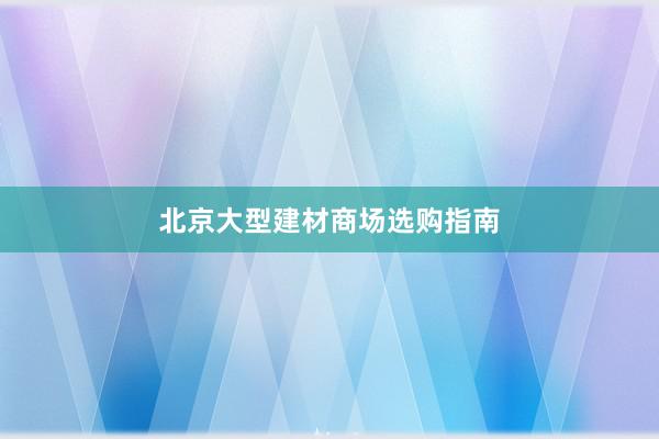 北京大型建材商场选购指南