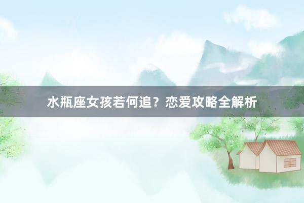 水瓶座女孩若何追？恋爱攻略全解析
