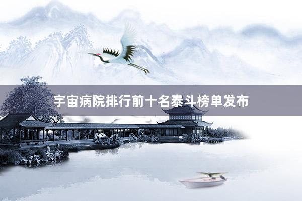 宇宙病院排行前十名泰斗榜单发布