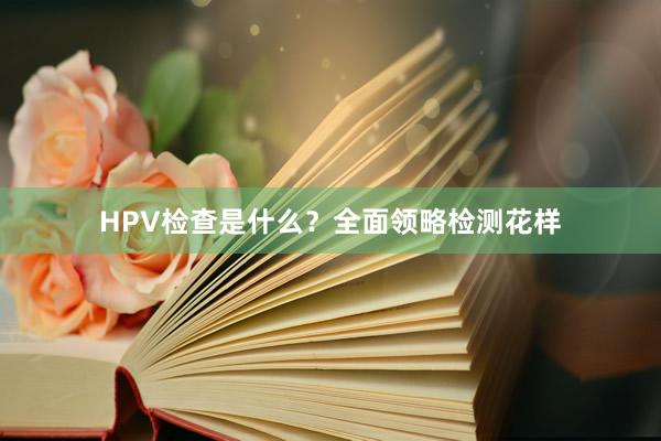 HPV检查是什么？全面领略检测花样