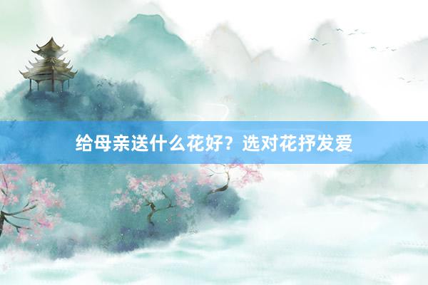 给母亲送什么花好？选对花抒发爱